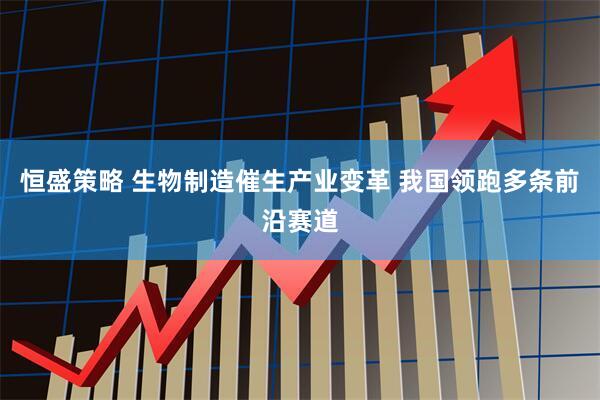 恒盛策略 生物制造催生产业变革 我国领跑多条前沿赛道