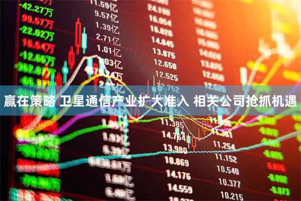 赢在策略 卫星通信产业扩大准入 相关公司抢抓机遇