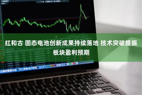 红和古 固态电池创新成果持续落地 技术突破提振板块盈利预期