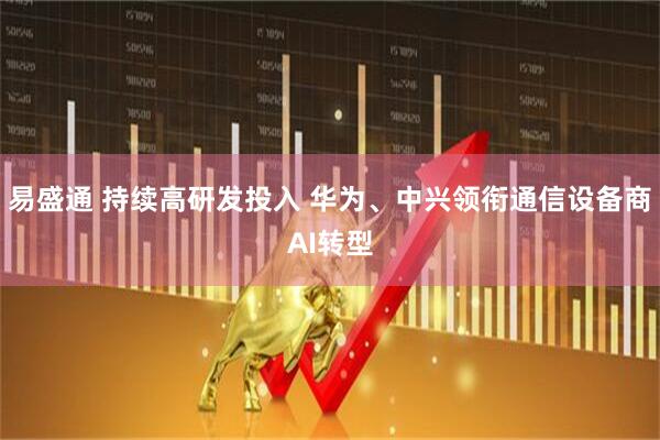 易盛通 持续高研发投入 华为、中兴领衔通信设备商AI转型