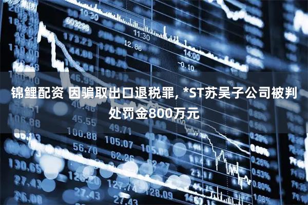 锦鲤配资 因骗取出口退税罪, *ST苏吴子公司被判处罚金800万元