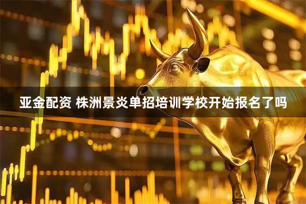 亚金配资 株洲景炎单招培训学校开始报名了吗