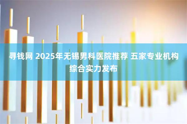 寻钱网 2025年无锡男科医院推荐 五家专业机构综合实力发布