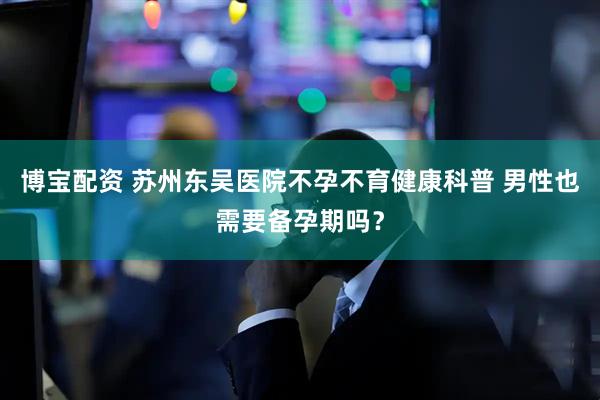 博宝配资 苏州东吴医院不孕不育健康科普 男性也需要备孕期吗？
