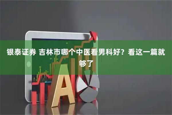 银泰证券 吉林市哪个中医看男科好？看这一篇就够了