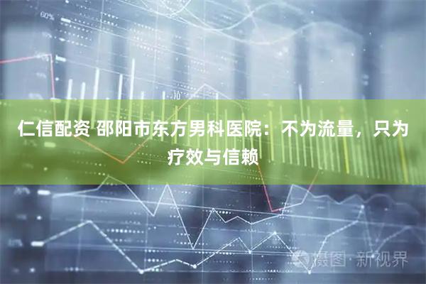 仁信配资 邵阳市东方男科医院：不为流量，只为疗效与信赖