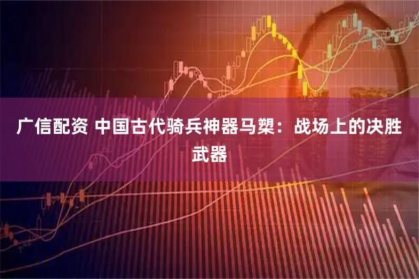 广信配资 中国古代骑兵神器马槊：战场上的决胜武器