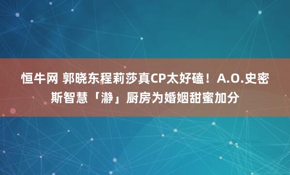 恒牛网 郭晓东程莉莎真CP太好磕！A.O.史密斯智慧「瀞」厨房为婚姻甜蜜加分