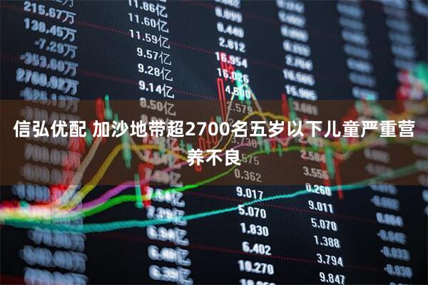 信弘优配 加沙地带超2700名五岁以下儿童严重营养不良