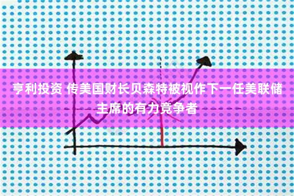 亨利投资 传美国财长贝森特被视作下一任美联储主席的有力竞争者