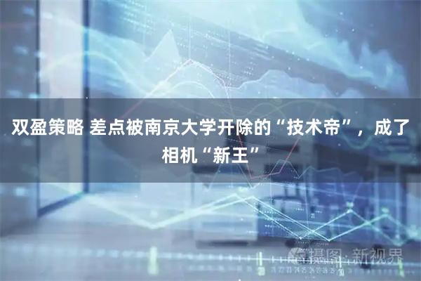 双盈策略 差点被南京大学开除的“技术帝”，成了相机“新王”