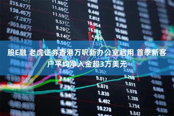股E融 老虎证券香港万呎新办公室启用 首季新客户平均净入金超3万美元
