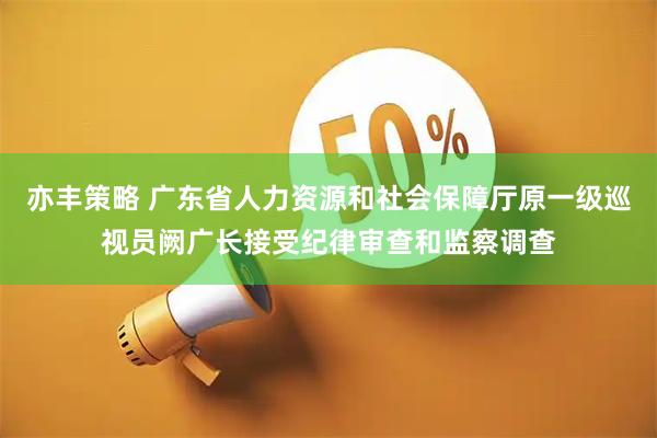 亦丰策略 广东省人力资源和社会保障厅原一级巡视员阙广长接受纪律审查和监察调查