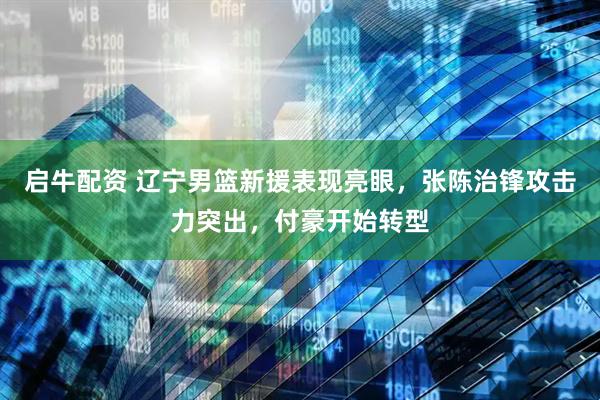 启牛配资 辽宁男篮新援表现亮眼，张陈治锋攻击力突出，付豪开始转型