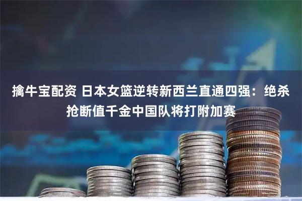 擒牛宝配资 日本女篮逆转新西兰直通四强：绝杀抢断值千金中国队将打附加赛