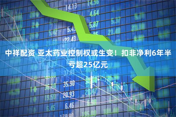中祥配资 亚太药业控制权或生变！扣非净利6年半亏超25亿元
