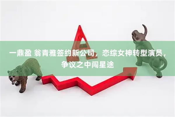 一鼎盈 翁青雅签约新公司，恋综女神转型演员，争议之中闯星途