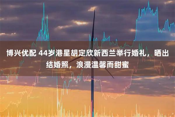 博兴优配 44岁港星胡定欣新西兰举行婚礼，晒出结婚照，浪漫温馨而甜蜜