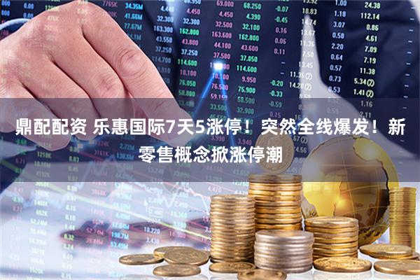 鼎配配资 乐惠国际7天5涨停！突然全线爆发！新零售概念掀涨停潮