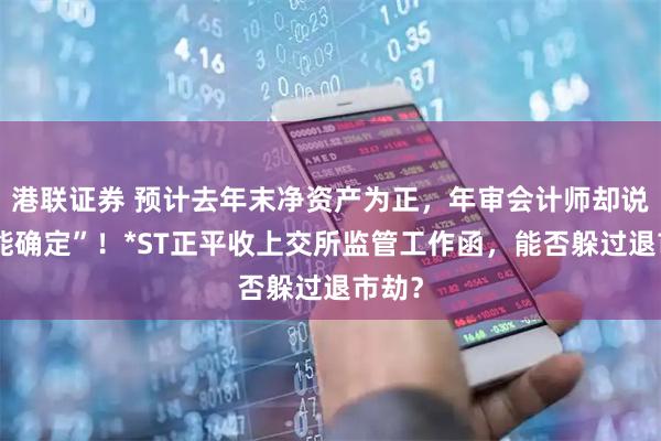 港联证券 预计去年末净资产为正，年审会计师却说“不能确定”！*ST正平收上交所监管工作函，能否躲过退市劫？