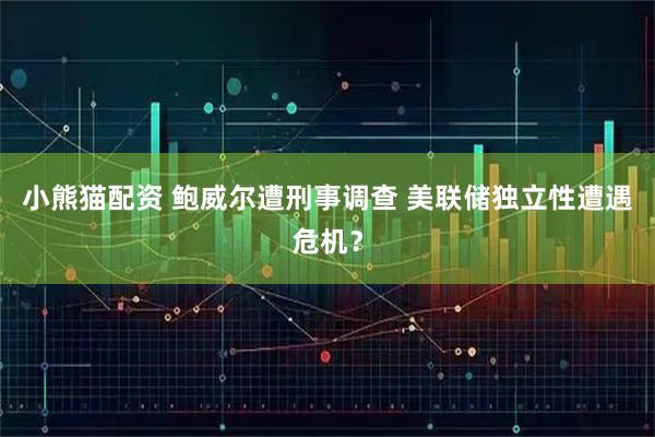 小熊猫配资 鲍威尔遭刑事调查 美联储独立性遭遇危机？