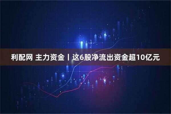 利配网 主力资金丨这6股净流出资金超10亿元