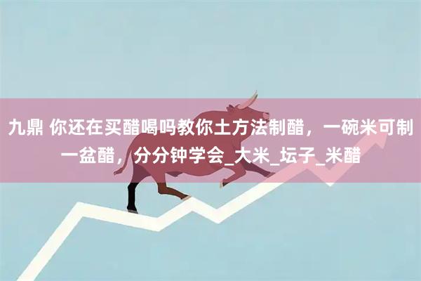 九鼎 你还在买醋喝吗教你土方法制醋,一碗米可制一盆醋,分分钟学会_大米_坛子_米醋