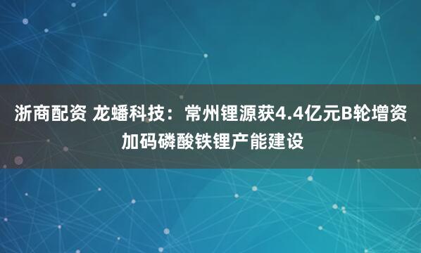 浙商配资 龙蟠科技：常州锂源获4.4亿元B轮增资 加码磷酸铁锂产能建设