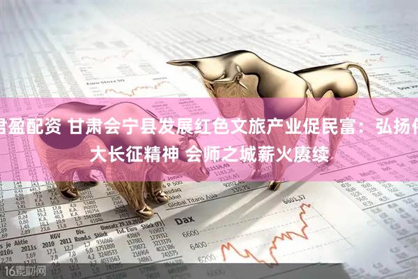君盈配资 甘肃会宁县发展红色文旅产业促民富：弘扬伟大长征精神 会师之城薪火赓续